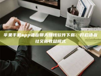 铜川苹果手机app语音聊天赚钱软件下载：开启语音社交新收益模式